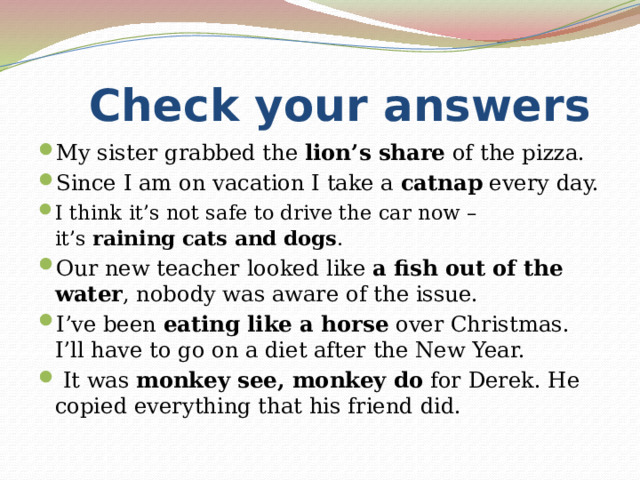  Check your answers My sister grabbed the  lion’s share  of the pizza. Since I am on vacation I take a  catnap  every day. I think it’s not safe to drive the car now – it’s  raining cats and dogs .  Our new teacher looked like  a fish out of the water , nobody was aware of the issue. I’ve been  eating like a horse  over Christmas. I’ll have to go on a diet after the New Year.  It was  monkey see, monkey do  for Derek. He copied everything that his friend did. 
