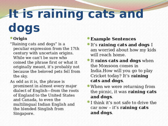 It is raining cats and dogs Origin Example Sentences It’s  raining cats and dogs  I am worried about how my kids will reach home. It  rains cats and dogs  when the Monsoon comes in India.How will you go to play Cricket today? It’s  raining cats and dogs . When we were returning from the picnic, it was  raining cats and dogs . I think it’s not safe to drive the car now – it’s  raining cats and dogs . “ Raining cats and dogs” is a peculiar expression from the 17th century with uncertain origins. While we can’t be sure who coined the phrase first or what it originally meant, it’s probably not because the beloved pets fell from the sky. As odd as it is, the phrase is prominent in almost every major dialect of English—from the roots of England to the United States and Canada, to even the multilingual Indian English and the blended Singlish from Singapore. 