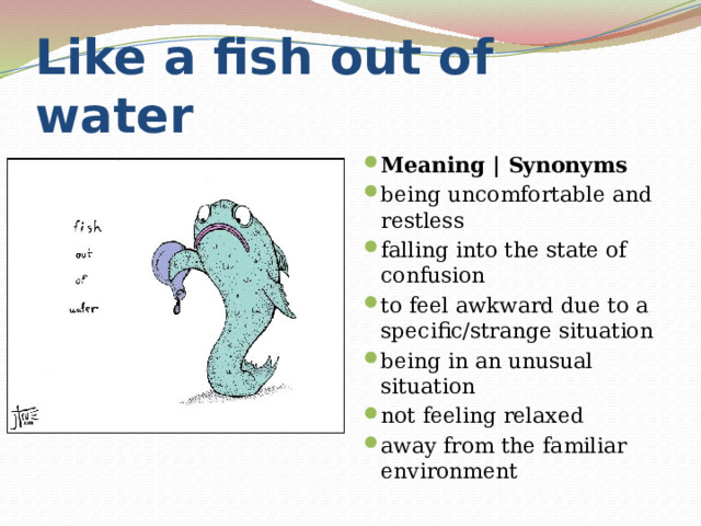 Like a fish out of water Meaning | Synonyms being uncomfortable and restless falling into the state of confusion to feel awkward due to a specific/strange situation being in an unusual situation not feeling relaxed away from the familiar environment 