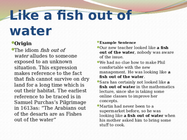 Like a fish out of water Origin The idiom  fish out of water  alludes to someone exposed to an unknown situation. This expression makes reference to the fact that fish cannot survive on dry land for a long time which is out their habitat. The earliest reference to be traced is in Samuel Purchas’s Pilgrimage in 1613as: “The Arabians out of the desarts are as Fishes out of the water” Example Sentence Our new teacher looked like  a fish out of the water , nobody was aware of the issue. We had no clue how to make Phil comfortable with the new management. He was looking like  a fish out of the water . Sara has certainly not looked like  a fish out of water  in the mathematics lecture, since she is taking some online classes to improve her concepts. Martin had never been to a supermarket before, so he was looking like  a fish out of water  when his mother asked him to bring some stuff to cook. 