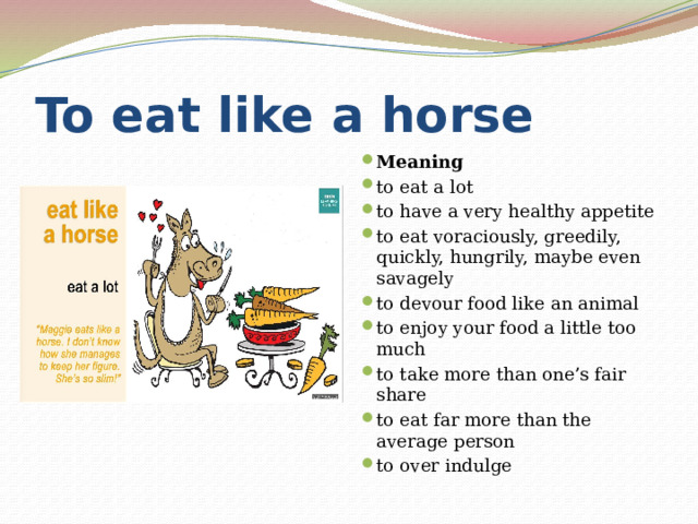 To eat like a horse Meaning to eat a lot to have a very healthy appetite to eat voraciously, greedily, quickly, hungrily, maybe even savagely to devour food like an animal to enjoy your food a little too much to take more than one’s fair share to eat far more than the average person to over indulge 