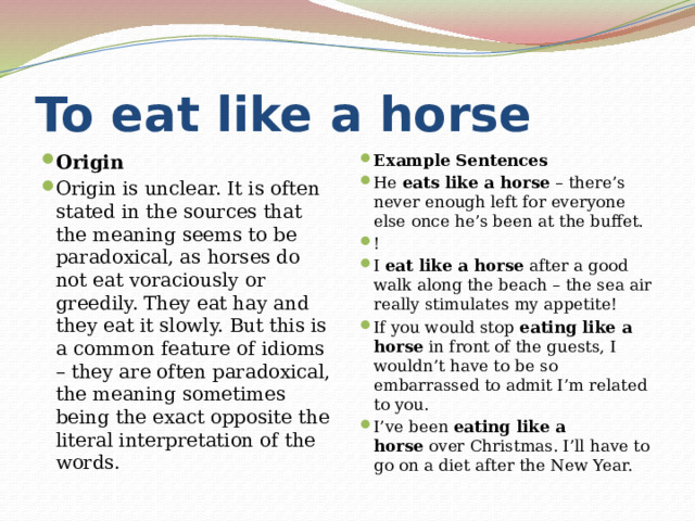 To eat like a horse Origin Origin is unclear. It is often stated in the sources that the meaning seems to be paradoxical, as horses do not eat voraciously or greedily. They eat hay and they eat it slowly. But this is a common feature of idioms – they are often paradoxical, the meaning sometimes being the exact opposite the literal interpretation of the words. Example Sentences He  eats like a horse  – there’s never enough left for everyone else once he’s been at the buffet. ! I  eat like a horse  after a good walk along the beach – the sea air really stimulates my appetite! If you would stop  eating like a horse  in front of the guests, I wouldn’t have to be so embarrassed to admit I’m related to you. I’ve been  eating like a horse  over Christmas. I’ll have to go on a diet after the New Year. 
