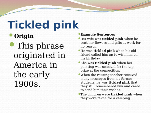 Tickled pink Origin This phrase originated in America in the early 1900s. Example Sentences His wife was  tickled pink  when he sent her flowers and gifts at work for no reason. He was  tickled pink  when his old friend called him up to wish him on his birthday. She was  tickled pink  when her painting was selected for the top prize at the competition. When the retiring teacher received many messages from his former students, he was  tickled pink  that they still remembered him and cared to send him their wishes. The children were  tickled pink  when they were taken for a camping 