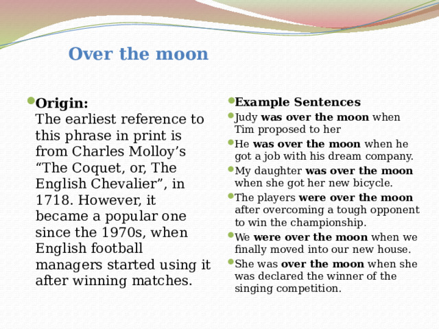  Over the moon Origin:  The earliest reference to this phrase in print is from Charles Molloy’s “The Coquet, or, The English Chevalier”, in 1718. However, it became a popular one since the 1970s, when English football managers started using it after winning matches. Example Sentences Judy was over the moon when Tim proposed to her He was over the moon when he got a job with his dream company. My daughter was over the moon when she got her new bicycle. The players were over the moon after overcoming a tough opponent to win the championship. We were over the moon when we finally moved into our new house. She was  over the moon when she was declared the winner of the singing competition.  