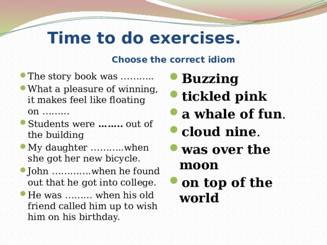  Time to do exercises.   Choose the correct idiom The story book was ……….. What a pleasure of winning, it makes feel like floating on ……… Students were  ……..  out of the building My daughter ………..when she got her new bicycle. John ………….when he found out that he got into college. He was ……… when his old friend called him up to wish him on his birthday. Buzzing tickled pink a whale of fun . cloud nine . was over the moon on top of the world   