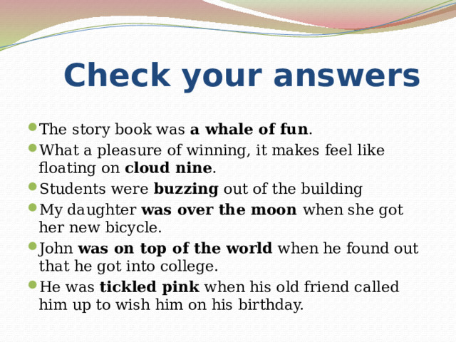  Check your answers The story book was  a whale of fun . What a pleasure of winning, it makes feel like floating on  cloud nine . Students were  buzzing  out of the building My daughter was over the moon when she got her new bicycle. John  was on top of the world  when he found out that he got into college. He was  tickled pink  when his old friend called him up to wish him on his birthday. 