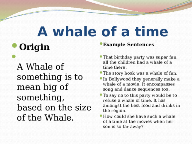  A whale of a time Origin  A Whale of something is to mean big of something, based on the size of the Whale . Example Sentences  That birthday party was super fun, all the children had a whale of a time there. The story book was a whale of fun. In Bollywood they generally make a whale of a movie. It encompasses song and dance sequences too. To say no to this party would be to refuse a whale of time. It has amongst the best food and drinks in the region. How could she have such a whale of a time at the movies when her son is so far away? 