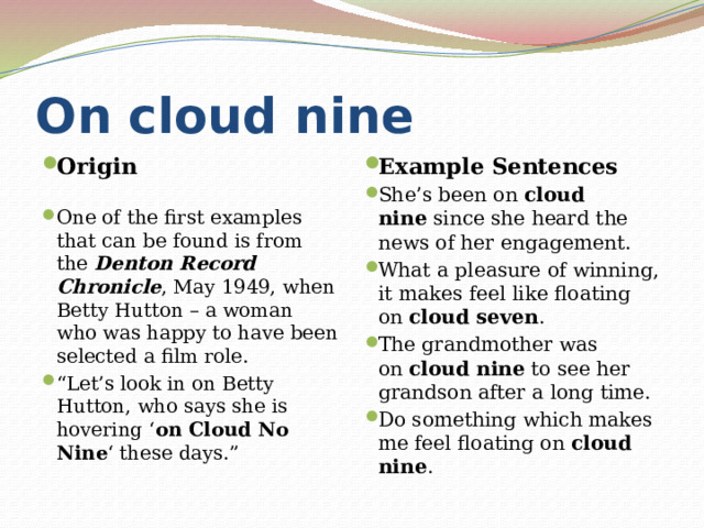 On cloud nine Origin Example Sentences She’s been on  cloud nine  since she heard the news of her engagement. What a pleasure of winning, it makes feel like floating on  cloud seven . The grandmother was on  cloud nine  to see her grandson after a long time. Do something which makes me feel floating on  cloud nine . One of the first examples that can be found is from the  Denton Record Chronicle , May 1949, when Betty Hutton – a woman who was happy to have been selected a film role. “ Let’s look in on Betty Hutton, who says she is hovering ‘ on Cloud No Nine ‘ these days.” 