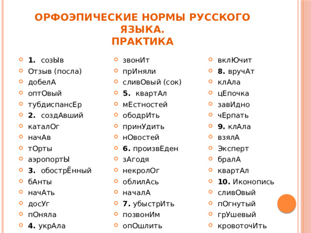 Орфоэпические нормы русского языка.  Практика 1.  созЫв Отзыв (посла) добелА оптОвый тубдиспансЕр 2.  создАвший каталОг начАв тОрты аэропортЫ 3.  обострЁнный бАнты начАть досУг пОняла 4.  укрАла клАла звонИт прИняли сливОвый (сок) 5.  квартАл мЕстностей ободрИть принУдить нОвостей 6.  произвЕден зАгодя некролОг облилАсь началА 7.  убыстрИть позвонИм опОшлить вручИт вклЮчит 8.  вручАт клАла цЕпочка завИдно чЕрпать 9.  клАла взялА Эксперт бралА квартАл 10.  Иконопись сливОвый пОгнутый грУшевый кровоточИть 