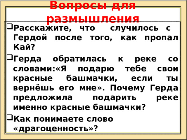 Вопросы для размышления Расскажите, что случилось с Гердой после того, как пропал Кай? Герда обратилась к реке со словами:«Я подарю тебе свои красные башмачки, если ты вернёшь его мне». Почему Герда предложила подарить реке именно красные башмачки? Как понимаете слово «драгоценность»?   
