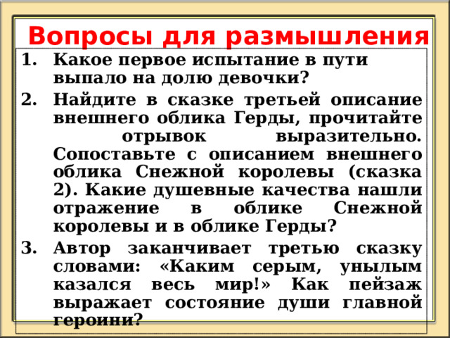 Вопросы для размышления Какое первое испытание в пути выпало на долю девочки? Найдите в сказке третьей описание внешнего облика Герды, прочитайте отрывок выразительно. Сопоставьте с описанием внешнего облика Снежной королевы (сказка 2). Какие душевные качества нашли отражение в облике Снежной королевы и в облике Герды? Автор заканчивает третью сказку словами: «Каким серым, унылым казался весь мир!» Как пейзаж выражает состояние души главной героини?   