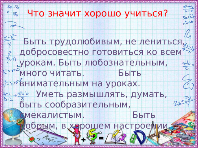 Что значит хорошо учиться?    Быть трудолюбивым, не лениться, добросовестно готовиться ко всем урокам. Быть любознательным, много читать. Быть внимательным на уроках. Уметь размышлять, думать, быть сообразительным, смекалистым. Быть добрым, в хорошем настроении. 