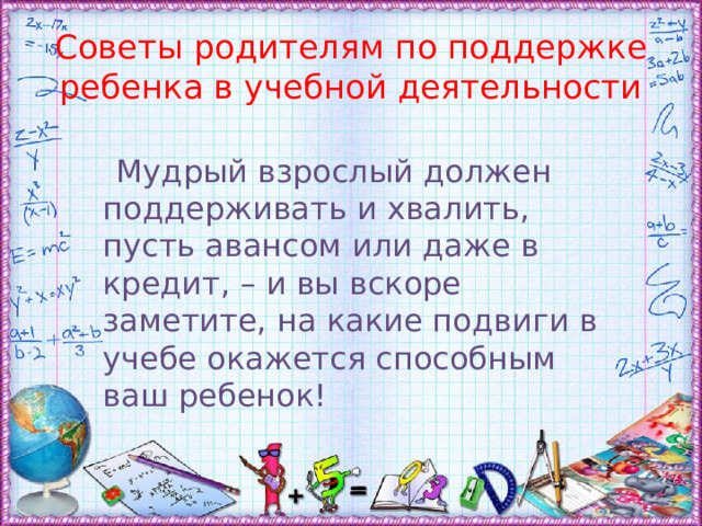 Советы родителям по поддержке ребенка в учебной деятельности  Мудрый взрослый должен поддерживать и хвалить, пусть авансом или даже в кредит, – и вы вскоре заметите, на какие подвиги в учебе окажется способным ваш ребенок! 