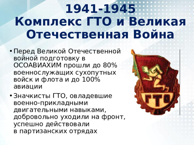 1941-1945  Комплекс ГТО и Великая Отечественная Война Перед Великой Отечественной войной подготовку в ОСОАВИАХИМ прошли до 80% военнослужащих сухопутных войск и флота и до 100% авиации Значкисты ГТО, овладевшие военно-прикладными двигательными навыками, добровольно уходили на фронт, успешно действовали в партизанских отрядах 