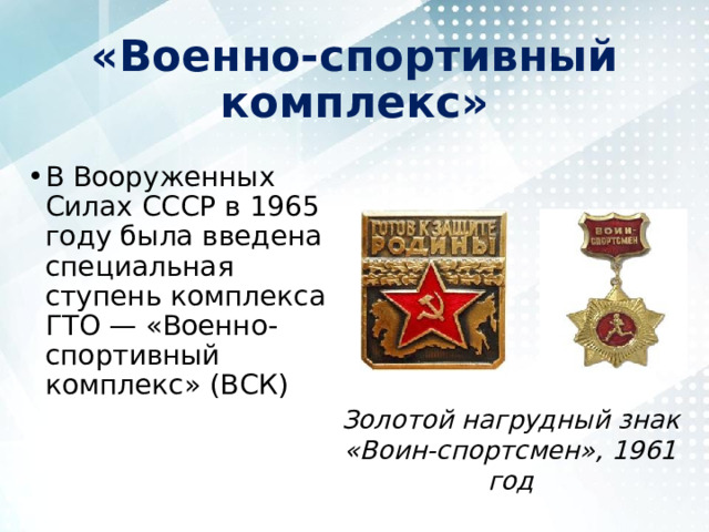 «Военно-спортивный комплекс» В Вооруженных Силах СССР в 1965 году была введена специальная ступень комплекса ГТО — «Военно-спортивный комплекс» (ВСК) Золотой нагрудный знак «Воин-спортсмен», 1961 год 