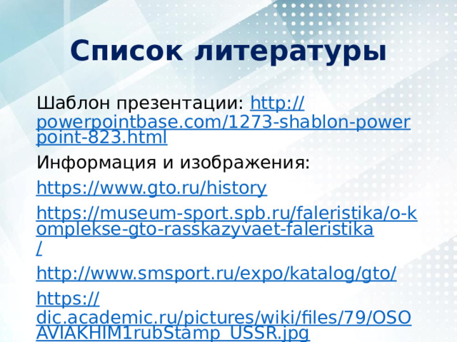 Список литературы Шаблон презентации: http :// powerpointbase.com/1273-shablon-powerpoint-823.html Информация и изображения: https:// www.gto.ru/history https://museum-sport.spb.ru/faleristika/o-komplekse-gto-rasskazyvaet-faleristika / http://www.smsport.ru/expo/katalog/gto / https:// dic.academic.ru/pictures/wiki/files/79/OSOAVIAKHIM1rubStamp_USSR.jpg 