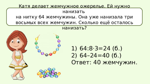 Катя делает жемчужное ожерелье. Ей нужно нанизать на нитку 64 жемчужины. Она уже нанизала три восьмых всех жемчужин. Сколько ещё осталось нанизать? 64:8·3=24 (б.) 64–24=40 (б.) Ответ: 40 жемчужин. 