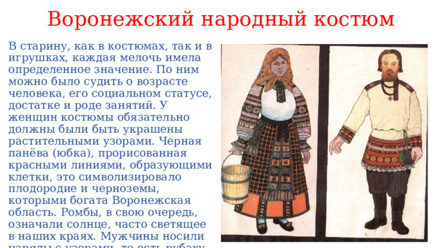Воронежский народный костюм В старину, как в костюмах, так и в игрушках, каждая мелочь имела определенное значение. По ним можно было судить о возрасте человека, его социальном статусе, достатке и роде занятий. У женщин костюмы обязательно должны были быть украшены растительными узорами. Черная панёва (юбка), прорисованная красными линиями, образующими клетки, это символизировало плодородие и черноземы, которыми богата Воронежская область. Ромбы, в свою очередь, означали солнце, часто светящее в наших краях. Мужчины носили наряды с узорами, то есть рубаху с вышивкой.    