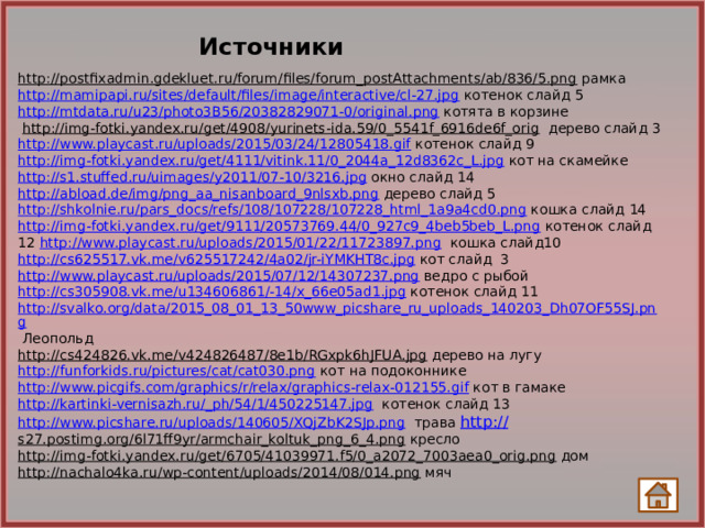 Источники http://postfixadmin.gdekluet.ru/forum/files/forum_postAttachments/ab/836/5.png  рамка http://mamipapi.ru/sites/default/files/image/interactive/cl-27.jpg котенок слайд 5 http://mtdata.ru/u23/photo3B56/20382829071-0/original.png котята в корзине  http://img-fotki.yandex.ru/get/4908/yurinets-ida.59/0_5541f_6916de6f_orig  дерево слайд 3 http://www.playcast.ru/uploads/2015/03/24/12805418.gif котенок слайд 9 http://img-fotki.yandex.ru/get/4111/vitink.11/0_2044a_12d8362c_L.jpg  кот на скамейке http://s1.stuffed.ru/uimages/y2011/07-10/3216.jpg окно слайд 14 http://abload.de/img/png_aa_nisanboard_9nlsxb.png дерево слайд 5 http://shkolnie.ru/pars_docs/refs/108/107228/107228_html_1a9a4cd0.png кошка слайд 14 http://img-fotki.yandex.ru/get/9111/20573769.44/0_927c9_4beb5beb_L.png  котенок слайд 12 http://www.playcast.ru/uploads/2015/01/22/11723897.png кошка слайд10 http://cs625517.vk.me/v625517242/4a02/jr-iYMKHT8c.jpg кот слайд 3 http://www.playcast.ru/uploads/2015/07/12/14307237.png ведро с рыбой http://cs305908.vk.me/u134606861/-14/x_66e05ad1.jpg  котенок слайд 11 http://svalko.org/data/2015_08_01_13_50www_picshare_ru_uploads_140203_Dh07OF55SJ.png Леопольд http://cs424826.vk.me/v424826487/8e1b/RGxpk6hJFUA.jpg  дерево на лугу http://funforkids.ru/pictures/cat/cat030.png кот на подоконнике http://www.picgifs.com/graphics/r/relax/graphics-relax-012155.gif кот в гамаке http://kartinki-vernisazh.ru/_ph/54/1/450225147.jpg  котенок слайд 13 http://www.picshare.ru/uploads/140605/XQjZbK2SJp.png трава http:// s27.postimg.org/6l71ff9yr/armchair_koltuk_png_6_4.png кресло http://img-fotki.yandex.ru/get/6705/41039971.f5/0_a2072_7003aea0_orig.png  дом http://nachalo4ka.ru/wp-content/uploads/2014/08/014.png  мяч 14 