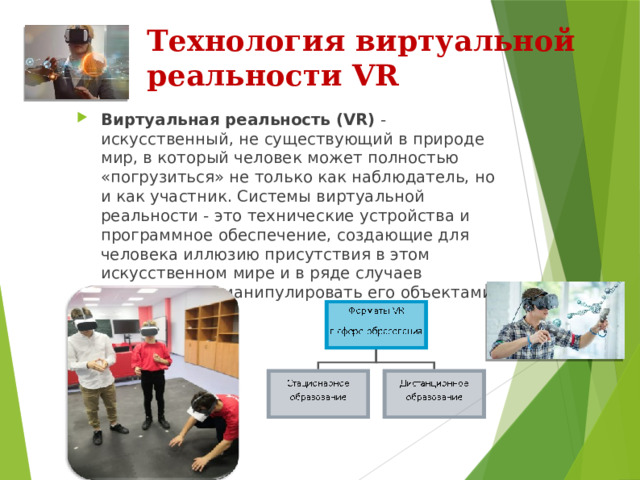 Технология виртуальной реальности VR Виртуальная реальность (VR)  - искусственный, не существующий в природе мир, в который человек может полностью «погрузиться» не только как наблюдатель, но и как участник. Системы виртуальной реальности - это технические устройства и программное обеспечение, создающие для человека иллюзию присутствия в этом искусственном мире и в ряде случаев позволяющие манипулировать его объектами. 