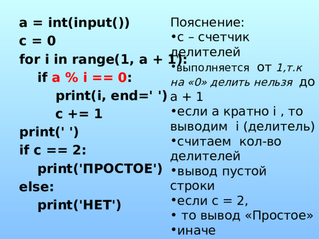 Пояснение: a = int(input()) с – счетчик делителей выполняется от 1,т.к на «0» делить нельзя до а + 1 если а кратно i , то выводим i (делитель) считаем кол-во делителей вывод пустой строки если с = 2,  то вывод «Простое» иначе вывод «Нет» c = 0 for i in range(1, a + 1):  if a % i == 0 :  print(i, end=' ')  c += 1 print(' ') if c == 2:  print('ПРОСТОЕ') else:  print('НЕТ') 