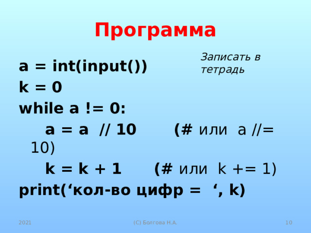 Программа Записать в тетрадь a = int(input()) k = 0 while a != 0:  a = a // 10 (# или a //= 10)  k = k + 1 (# или k += 1) print(‘кол-во цифр = ‘, k) 2021  (С) Болгова Н.А. 