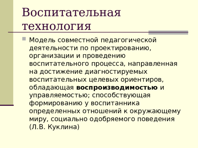 Воспитательная технология Модель совместной педагогической деятельности по проектированию, организации и проведению воспитательного процесса, направленная на достижение диагностируемых воспитательных целевых ориентиров, обладающая воспроизводимостью и управляемостью; способствующая формированию у воспитанника определенных отношений к окружающему миру, социально одобряемого поведения (Л.В. Куклина) 