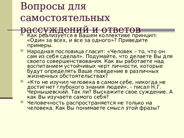 Вопросы для самостоятельных рассуждений и ответов Как реализуется в Вашем коллективе принцип: «Один за всех, и все за одного»? Приведите примеры. Народная пословица гласит: «Человек – то, что он сам из себя сделал». Подумайте, что делаете Вы для своего совершенствования. Как вы работаете над воспитанием устойчивых черт личности, которые будут определять Ваше поведение в различных жизненных обстоятельствах? «Кто не изучил человека в самом себе, никогда не достигнет глубокого знания людей», - писал Н.Г. Чернышевский. Так ли? Выскажите свое суждение. А как Вы изучаете самого себя? Человечность распространяется не только на человека. Как Вы понимаете смысл этой фразы?  