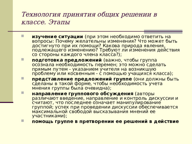 Технология принятия общих решении в классе. Этапы изучение ситуации (при этом необходимо ответить на вопросы: Почему желательны изменения? Что может быть достигнуто при их помощи? Какова природа явления, подлежащего изменению? Требуют ли изменения действия со стороны каждого члена класса?); подготовка предложений (важно, чтобы группа осознала необходимость перемен; это можно сделать прямым путем - указанием учителя на возникшую проблему или косвенным - с помощью учащихся класса); представление предложений группе (они должны быть сделаны в такой форме, чтобы необходимость учета мнения группы была очевидна); направление группового обсуждения (авторы различают введение, направление и контроль дискуссии и считают, что последнее означает манипулирование группой; успех при проведении дискуссии обеспечивается максимальной свободой высказывания мнений ее участниками); помощь группе в претворении ее решений в действие 