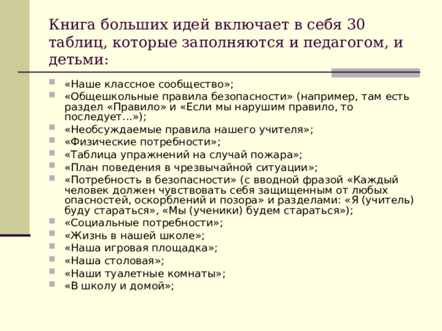 Книга больших идей включает в себя 30 таблиц, которые заполняются и педагогом, и детьми: «Наше классное сообщество»; «Общешкольные правила безопасности» (например, там есть раздел «Правило» и «Если мы нарушим правило, то последует...»); «Необсуждаемые правила нашего учителя»; «Физические потребности»; «Таблица упражнений на случай пожара»; «План поведения в чрезвычайной ситуации»; «Потребность в безопасности» (с вводной фразой «Каждый человек должен чувствовать себя защищенным от любых опасностей, оскорблений и позора» и разделами: «Я (учитель) буду стараться», «Мы (ученики) будем стараться»); «Социальные потребности»; «Жизнь в нашей школе»; «Наша игровая площадка»; «Наша столовая»; «Наши туалетные комнаты»; «В школу и домой»; 