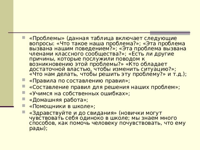 «Проблемы» (данная таблица включает следующие вопросы: «Что такое наша проблема?»; «Эта проблема вызвана нашим поведением?»; «Эта проблема вызвана членами классного сообщества?»; «Есть ли другие причины, которые послужили поводом к возникновению этой проблемы?» «Кто обладает достаточной властью, чтобы изменить ситуацию?»; «Что нам делать, чтобы решить эту проблему?» и т.д.); «Правила по составлению правил»; «Составление правил для решения наших проблем»; «Учимся на собственных ошибках»; «Домашняя работа»; «Помощники в школе»; «Здравствуйте и до свидания» (новички могут чувствовать себя одиноко в школе; мы знаем много способов, как помочь человеку почувствовать, что ему рады); 