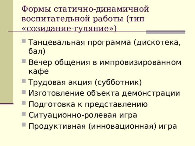 Формы статично-динамичной воспитательной работы (тип «созидание-гуляние») Танцевальная программа (дискотека, бал) Вечер общения в импровизированном кафе Трудовая акция (субботник) Изготовление объекта демонстрации Подготовка к представлению Ситуационно-ролевая игра Продуктивная (инновационная) игра 