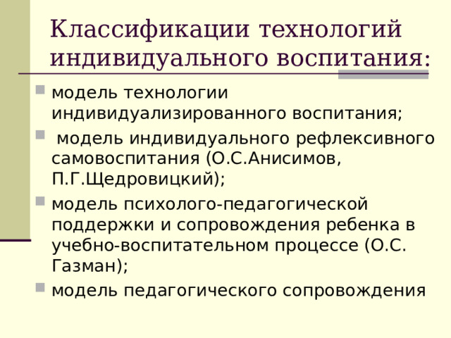 Классификации технологий индивидуального воспитания: модель технологии индивидуализированного воспитания;  модель индивидуального рефлексивного самовоспитания (О.С.Анисимов, П.Г.Щедровицкий); модель психолого-педагогической поддержки и сопровождения ребенка в учебно-воспитательном процессе (О.С. Газман); модель педагогического сопровождения 