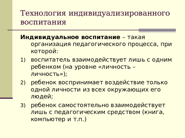 Технология индивидуализированного воспитания Индивидуальное воспитание – такая организация педагогического процесса, при которой: воспитатель взаимодействует лишь с одним ребенком (на уровне «личность – личность»); ребенок воспринимает воздействие только одной личности из всех окружающих его людей; ребенок самостоятельно взаимодействует лишь с педагогическим средством (книга, компьютер и т.п.) 