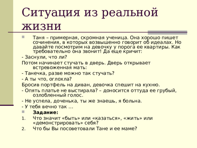 Ситуация из реальной жизни Таня – примерная, скромная ученица. Она хорошо пишет сочинения, в которых возвышенно говорит об идеалах. Но давайте посмотрим на девочку у порога ее квартиры. Как требовательно она звонит! Да еще кричит: - Заснули, что ли? Потом начинает стучать в дверь. Дверь открывает встревоженная мать: - Танечка, разве можно так стучать? - А ты что, оглохла? Бросив портфель на диван, девочка спешит на кухню. - Опять платье не выстирала? – доносится оттуда ее грубый, озлобленный голос. - Не успела, доченька, ты же знаешь, я больна. - У тебя вечно так … Задание: Что значит «быть» или «казаться», «жить» или «демонстрировать» себя? Что бы Вы посоветовали Тане и ее маме? 