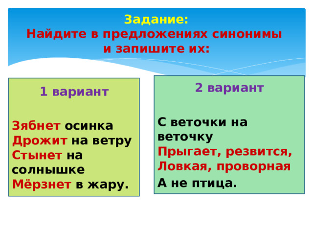 Задание:  Найдите в предложениях синонимы  и запишите их: 2 вариант  С веточки на веточку   Прыгает, резвится,  Ловкая, проворная А не птица. 1 вариант  Зябнет осинка  Дрожит на ветру  Стынет на солнышке  Мёрзнет в жару.   