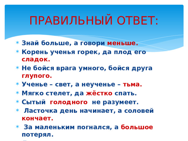 ПРАВИЛЬНЫЙ ОТВЕТ: Знай больше, а говори меньше. Корень ученья горек, да плод его сладок. Не бойся врага умного, бойся друга глупого. Ученье – свет, а неученье – тьма. Мягко стелет, да жёстко спать. Сытый голодного не разумеет.   Ласточка день начинает, а соловей кончает.   За маленьким погнался, а большое потерял. Легко сказать, да трудно сделать. Правой рукой строит, а левой ломает. 