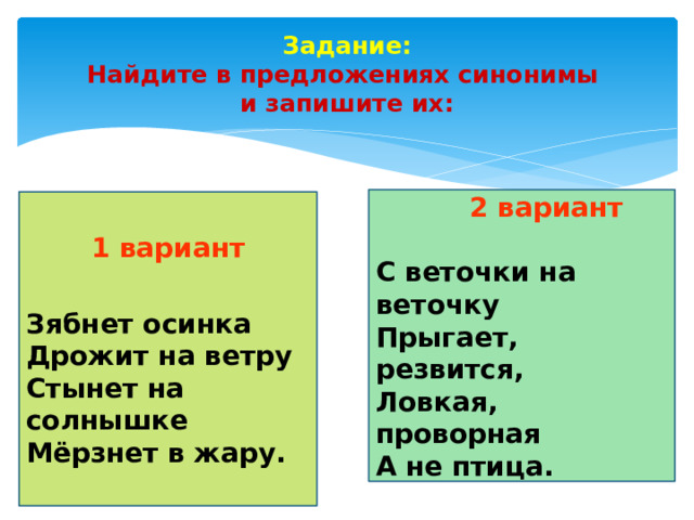 Задание:  Найдите в предложениях синонимы  и запишите их:  2 вариант  С веточки на веточку   Прыгает, резвится,  Ловкая, проворная А не птица. 1 вариант  Зябнет осинка  Дрожит на ветру  Стынет на солнышке  Мёрзнет в жару.       