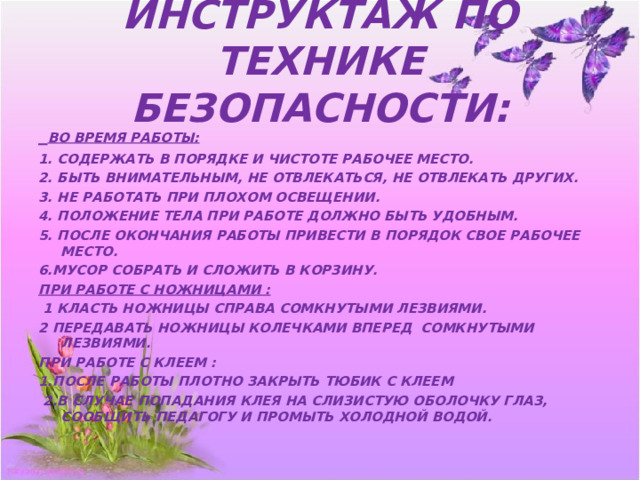 ИНСТРУКТАЖ ПО ТЕХНИКЕ БЕЗОПАСНОСТИ:  ВО ВРЕМЯ РАБОТЫ: 1. СОДЕРЖАТЬ В ПОРЯДКЕ И ЧИСТОТЕ РАБОЧЕЕ МЕСТО. 2. БЫТЬ ВНИМАТЕЛЬНЫМ, НЕ ОТВЛЕКАТЬСЯ, НЕ ОТВЛЕКАТЬ ДРУГИХ. 3. НЕ РАБОТАТЬ ПРИ ПЛОХОМ ОСВЕЩЕНИИ. 4. ПОЛОЖЕНИЕ ТЕЛА ПРИ РАБОТЕ ДОЛЖНО БЫТЬ УДОБНЫМ. 5. ПОСЛЕ ОКОНЧАНИЯ РАБОТЫ ПРИВЕСТИ В ПОРЯДОК СВОЕ РАБОЧЕЕ МЕСТО. 6.МУСОР СОБРАТЬ И СЛОЖИТЬ В КОРЗИНУ. ПРИ РАБОТЕ С НОЖНИЦАМИ :  1 КЛАСТЬ НОЖНИЦЫ СПРАВА СОМКНУТЫМИ ЛЕЗВИЯМИ. 2 ПЕРЕДАВАТЬ НОЖНИЦЫ КОЛЕЧКАМИ ВПЕРЕД СОМКНУТЫМИ ЛЕЗВИЯМИ. ПРИ РАБОТЕ С КЛЕЕМ : 1.ПОСЛЕ РАБОТЫ ПЛОТНО ЗАКРЫТЬ ТЮБИК С КЛЕЕМ  2.В СЛУЧАЕ ПОПАДАНИЯ КЛЕЯ НА СЛИЗИСТУЮ ОБОЛОЧКУ ГЛАЗ, СООБЩИТЬ ПЕДАГОГУ И ПРОМЫТЬ ХОЛОДНОЙ ВОДОЙ. 