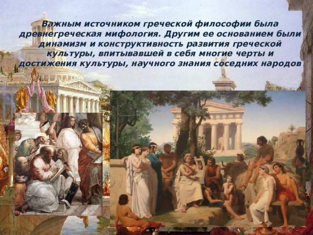 Важным источником греческой философии была древнегреческая мифология. Другим ее основанием были динамизм и конструктивность развития греческой культуры, впитывавшей в себя многие черты и достижения культуры, научного знания соседних народов 
