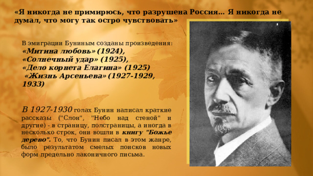 «Я никогда не примирюсь, что разрушена Россия… Я никогда не думал, что могу так остро чувствовать» В эмиграции Буниным созданы произведения: «Митина любовь»  (1924), «Солнечный удар» (1925), «Дело корнета Елагина» (1925)  «Жизнь Арсеньева»  (1927-1929, 1933) В 1927-1930  голах Бунин написал кpаткие pассказы (