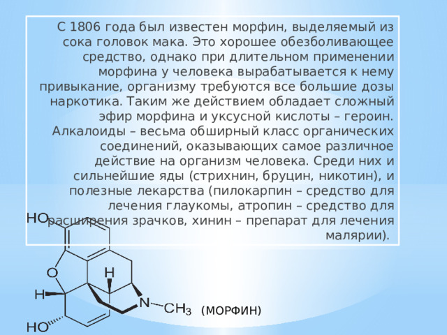 С 1806 года был известен морфин, выделяемый из сока головок мака. Это хорошее обезболивающее средство, однако при длительном применении морфина у человека вырабатывается к нему привыкание, организму требуются все большие дозы наркотика. Таким же действием обладает сложный эфир морфина и уксусной кислоты – героин. Алкалоиды – весьма обширный класс органических соединений, оказывающих самое различное действие на организм человека. Среди них и сильнейшие яды (стрихнин, бруцин, никотин), и полезные лекарства (пилокарпин – средство для лечения глаукомы, атропин – средство для расширения зрачков, хинин – препарат для лечения малярии). (МОРФИН) 