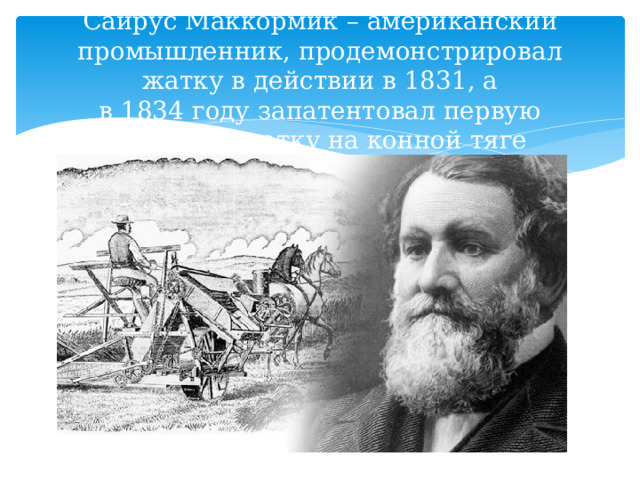 Сайрус Маккормик – американский промышленник, продемонстрировал жатку в действии в 1831, а в 1834 году запатентовал первую   жатку на конной тяге 