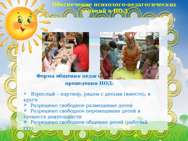  Обеспечение психолого-педагогических условий в НОД Форма общения педагога с детьми при проведении НОД:   Взрослый – партнер, рядом с детьми (вместе), в круге   Разрешено свободное размещение детей   Разрешено свободное перемещение детей в процессе деятельности   Разрешено свободное общение детей (рабочий гул) 