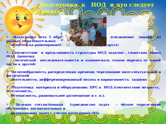  Подготовка к НОД и что следует учитывать?    Интеграция всех 5 образовательных областей (соединение знаний из разных образовательных  областей на равноправной основе, дополняя друг друга )  Соответствие и продуманность структуры НОД задачам , сюжетная линия НОД (цепочка  логической последовательности и взаимосвязь этапов переход от одной части к другой )  Целесообразность распределения времени; чередование интеллектуальной и физической  деятельности, дифференцированный подход и вариативность задания   Подготовка  материала и оборудование; ПРС к НОД (соответствие возрасту, эстетичность,  безопасность, рациональное размещение и т. п.).   Целевая составляющая (триединство задач - четкое определение обучающих, воспитательных и  развивающих задач с учетом интеграции ОО). 
