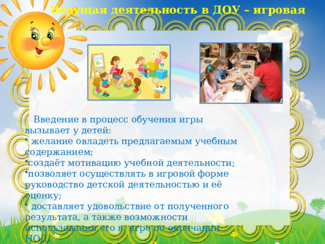 Ведущая деятельность в ДОУ – игровая  Введение в процесс обучения игры вызывает у детей:  желание овладеть предлагаемым учебным содержанием; создаёт мотивацию учебной деятельности; позволяет осуществлять в игровой форме руководство детской деятельностью и её оценку;  доставляет удовольствие от полученного результата, а также возможности использования его в игре по окончании НОД. 