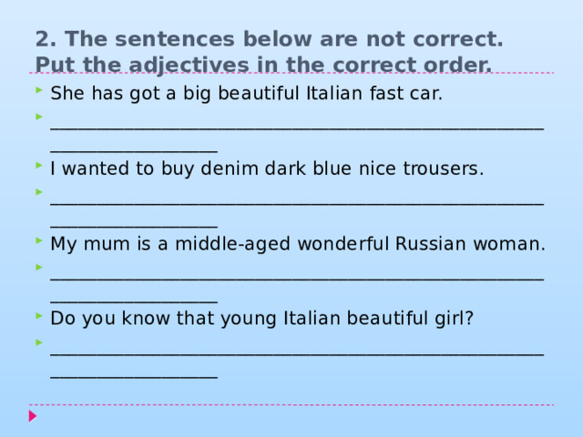 2. The sentences below are not correct. Put the adjectives in the correct order.   She has got a big beautiful Italian fast car. _______________________________________________________________________ I wanted to buy denim dark blue nice trousers. _______________________________________________________________________ My mum is a middle-aged wonderful Russian woman. _______________________________________________________________________ Do you know that young Italian beautiful girl? _______________________________________________________________________ 