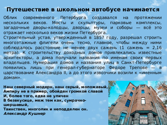 Путешествие в школьном автобусе начинается Облик современного Петербурга создавался на протяжении нескольких веков. Мосты и скульптуры, парковые комплексы, загадочные дворы-колодцы, дворцы, музеи и соборы — всё это отражает несколько веков жизни Петербурга. Строительный устав, утвержденный в 1857 году, разрешал строить многоэтажные флигели очень тесно, главное, чтобы между ними соблюдалось расстояние не менее двух сажень (1 сажень = 2,16 метра). К строительству доходных домов привлекались известные архитекторы, а дома получали названия по именам своих первых владельцев. Нумерация домов и названия улиц в Санкт-Петербурге появились лишь при генерал-губернаторе Федоре Трепове — в царствование Александра II, а до этого извозчики возили к «именным домам». Наш северный модерн, наш серый, моложавый,  Ампиру не в пример, обойден громкой славой  И, более того, едва не уличен  В безвкусице, меж тем как, сумрачно-шершавый,  Таинствен, многолик и неподделен он.  Александр Кушнер 