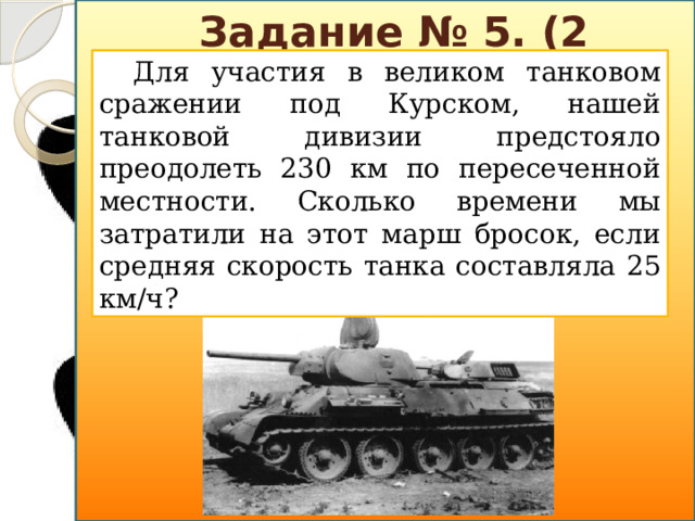 Задание № 5. (2 балла) Для участия в великом танковом сражении под Курском, нашей танковой дивизии предстояло преодолеть 230 км по пересеченной местности. Сколько времени мы затратили на этот марш бросок, если средняя скорость танка составляла 25 км/ч?