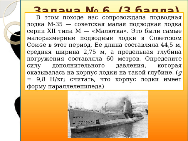 Задача № 6. (3 балла) В этом походе нас сопровождала подводная лодка М-35 — советская малая подводная лодка серии XII типа М — «Малютка». Это были самые малоразмерные подводные лодки в Советском Союзе в этот период. Ее длина составляла 44,5 м, средняя ширина 2,75 м, а предельная глубина погружения составляла 60 метров. Определите силу дополнительного давления, которая оказывалась на корпус лодки на такой глубине. ( g = 9,8 Н/кг; считать, что корпус лодки имеет форму параллелепипеда)